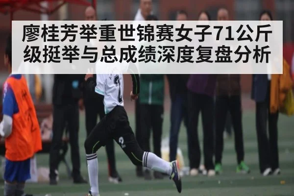 廖桂芳举重世锦赛女子71公斤级挺举与总成绩深度复盘分析